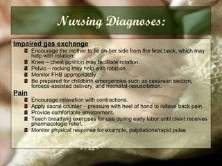 Nursing Diagnoses: Impaired gas exchange   Encourage the mother to lie on her side from the fetal back, which may help with rotation. Knee – chest position may facilitate rotation. Pelvic – rocking may help with rotation. Monitor FHB appropriately Be prepared for childbirth emergencies such as cesarean section, forceps-assisted delivery, and neonatal-resuscitation. Pain   Encourage relaxation with contractions.  Apply sacral counter – pressure with heel of hand to relieve back pain. Provide comfortable environment. Teach breathing exercises for use during early labor until client receives pharmacologic relief. Monitor physical response for example, palpitations/rapid pulse 
