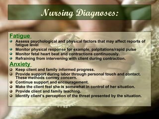 Fatigue  Assess psychological and physical factors that may affect reports of fatigue level Monitor physical response for example, palpitations/rapid pulse Monitor fetal heart beat and contractions continuously. Refraining from intervening with client during contraction. Anxiety  Keep client and family informed progress. Provide support during labor through personal touch and contact. These methods convey concern. Continue support and encouragement. Make the client feel she is somewhat in control of her situation. Provide client and family teaching. Identify client’s perception of the threat presented by the situation. Nursing Diagnoses: 