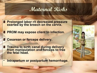 Maternal Risks Prolonged labor r/t decreased pressure exerted by the breech on the cervix.  PROM may expose client to infection. Cesarean or forceps delivery. Trauma to birth canal during delivery from manipulation and forceps to free the fetal head. Intrapartum or postpartum hemorrhage.   