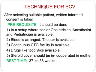 TECHNIQUE FOR ECV
After selecting suitable patient, written informed
consent is taken.
PRE-REQUISITE; It should be done
1) In a setup where senior Obstetrician, Anesthetist
and Pediatrician is available.
2) Blood is arranged. Theater is available.
3) Continuous CTG facility is available.
4) Drugs like tocolytics available.
5) Steroid cover should be in- cooperated in mother.
BEST TIME; 37 to 38 weeks.
 