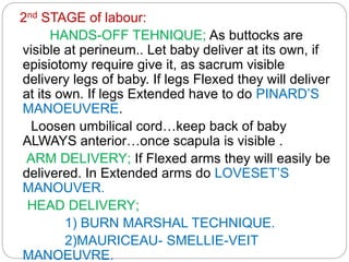 2nd STAGE of labour:
HANDS-OFF TEHNIQUE; As buttocks are
visible at perineum.. Let baby deliver at its own, if
episiotomy require give it, as sacrum visible
delivery legs of baby. If legs Flexed they will deliver
at its own. If legs Extended have to do PINARD’S
MANOEUVERE.
Loosen umbilical cord…keep back of baby
ALWAYS anterior…once scapula is visible .
ARM DELIVERY; If Flexed arms they will easily be
delivered. In Extended arms do LOVESET’S
MANOUVER.
HEAD DELIVERY;
1) BURN MARSHAL TECHNIQUE.
2)MAURICEAU- SMELLIE-VEIT
MANOEUVRE.
 