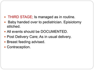  THIRD STAGE; Is managed as in routine.
 Baby handed over to pediatrician. Episiotomy
stitched.
 All events should be DOCUMENTED.
 Post Delivery Care; As in usual delivery.
 Breast feeding advised.
 Contraception.
 