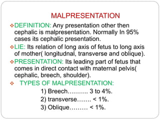 MALPRESENTATION
DEFINITION: Any presentation other then
cephalic is malpresentation. Normally In 95%
cases its cephalic presentation.
LIE: Its relation of long axis of fetus to long axis
of mother( longitudnal, transverse and oblique).
PRESENTATION: Its leading part of fetus that
comes in direct contact with maternal pelvis(
cephalic, breech, shoulder).
 TYPES OF MALPRESENTATION:
1) Breech………. 3 to 4%.
2) transverse……. < 1%.
3) Oblique……… < 1%.
 