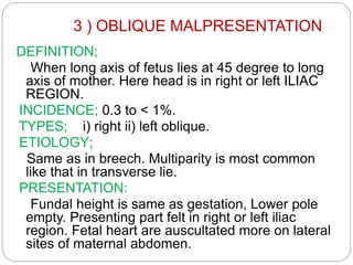 3 ) OBLIQUE MALPRESENTATION
DEFINITION;
When long axis of fetus lies at 45 degree to long
axis of mother. Here head is in right or left ILIAC
REGION.
INCIDENCE; 0.3 to < 1%.
TYPES; i) right ii) left oblique.
ETIOLOGY;
Same as in breech. Multiparity is most common
like that in transverse lie.
PRESENTATION:
Fundal height is same as gestation, Lower pole
empty. Presenting part felt in right or left iliac
region. Fetal heart are auscultated more on lateral
sites of maternal abdomen.
 