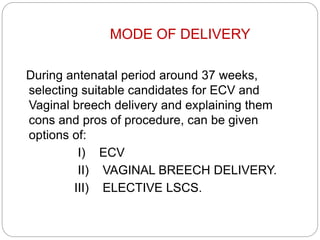 MODE OF DELIVERY
During antenatal period around 37 weeks,
selecting suitable candidates for ECV and
Vaginal breech delivery and explaining them
cons and pros of procedure, can be given
options of:
I) ECV
II) VAGINAL BREECH DELIVERY.
III) ELECTIVE LSCS.
 