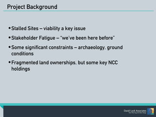 Project Background 
•Stalled Sites – viability a key issue 
•Stakeholder Fatigue – “we’ve been here before” 
•Some significant constraints – archaeology, ground 
conditions 
•Fragmented land ownerships, but some key NCC 
holdings 
 