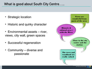What is good about South City Centre….. 
Views are 
wonderful from 
parts of the area 
Historic & 
cultural area – 
with the River 
• Strategic location 
• Historic and quirky character 
• Environmental assets – river, 
views, city wall, green spaces 
• Successful regeneration 
• Community – diverse and 
passionate 
Close to the city 
centre and the 
station 
The trees and 
woodland are 
really valued 
 