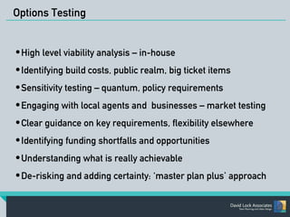 Options Testing 
•High level viability analysis – in-house 
•Identifying build costs, public realm, big ticket items 
•Sensitivity testing – quantum, policy requirements 
•Engaging with local agents and businesses – market testing 
•Clear guidance on key requirements, flexibility elsewhere 
•Identifying funding shortfalls and opportunities 
•Understanding what is really achievable 
•De-risking and adding certainty: ‘master plan plus’ approach 
 