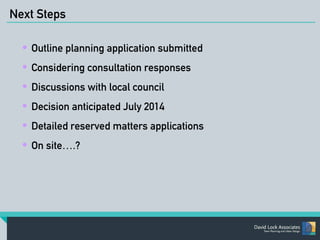 Next Steps 
• Outline planning application submitted 
• Considering consultation responses 
• Discussions with local council 
• Decision anticipated July 2014 
• Detailed reserved matters applications 
• On site….? 
 