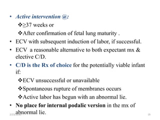 • Active intervention @:
≥37 weeks or
After confirmation of fetal lung maturity .
• ECV with subsequent induction of labor, if successful.
• ECV a reasonable alternative to both expectant mx &
elective C/D.
• C/D is the Rx of choice for the potentially viable infant
if:
ECV unsuccessful or unavailable
Spontaneous rupture of membranes occurs
Active labor has begun with an abnormal lie.
• No place for internal podalic version in the mx of
abnormal lie.
2/23/2016 19
 