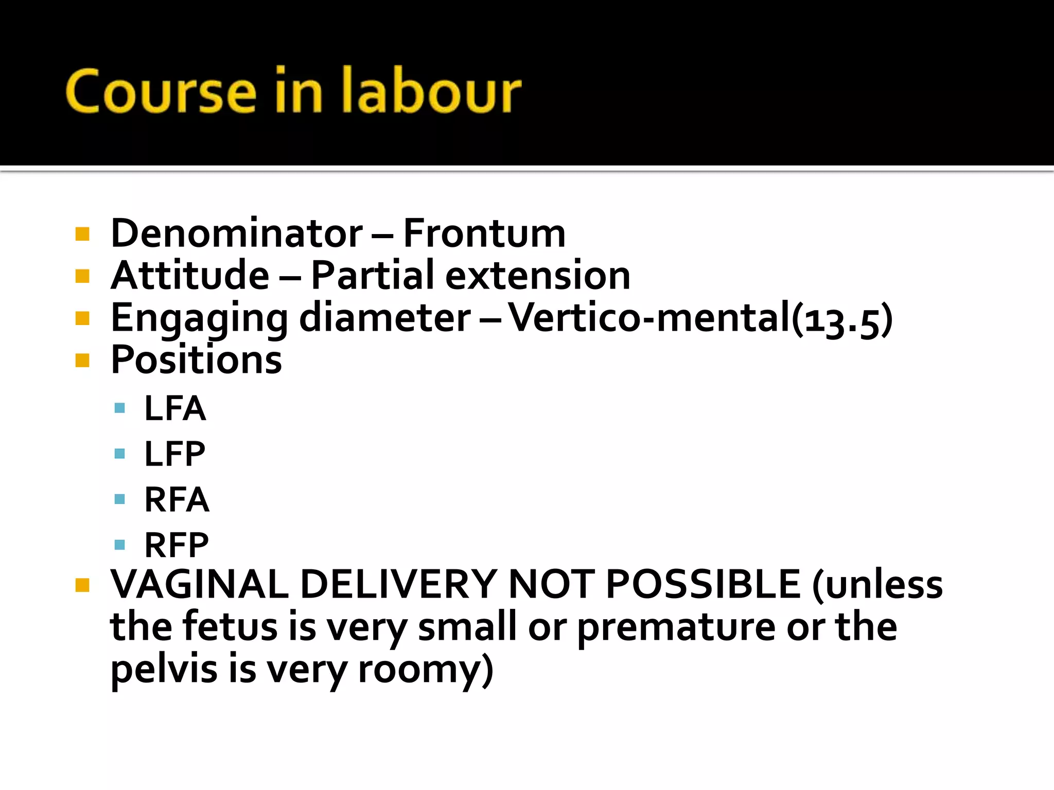  Denominator – Frontum
 Attitude – Partial extension
 Engaging diameter –Vertico-mental(13.5)
 Positions
 LFA
 LFP
 RFA
 RFP
 VAGINAL DELIVERY NOT POSSIBLE (unless
the fetus is very small or premature or the
pelvis is very roomy)
 