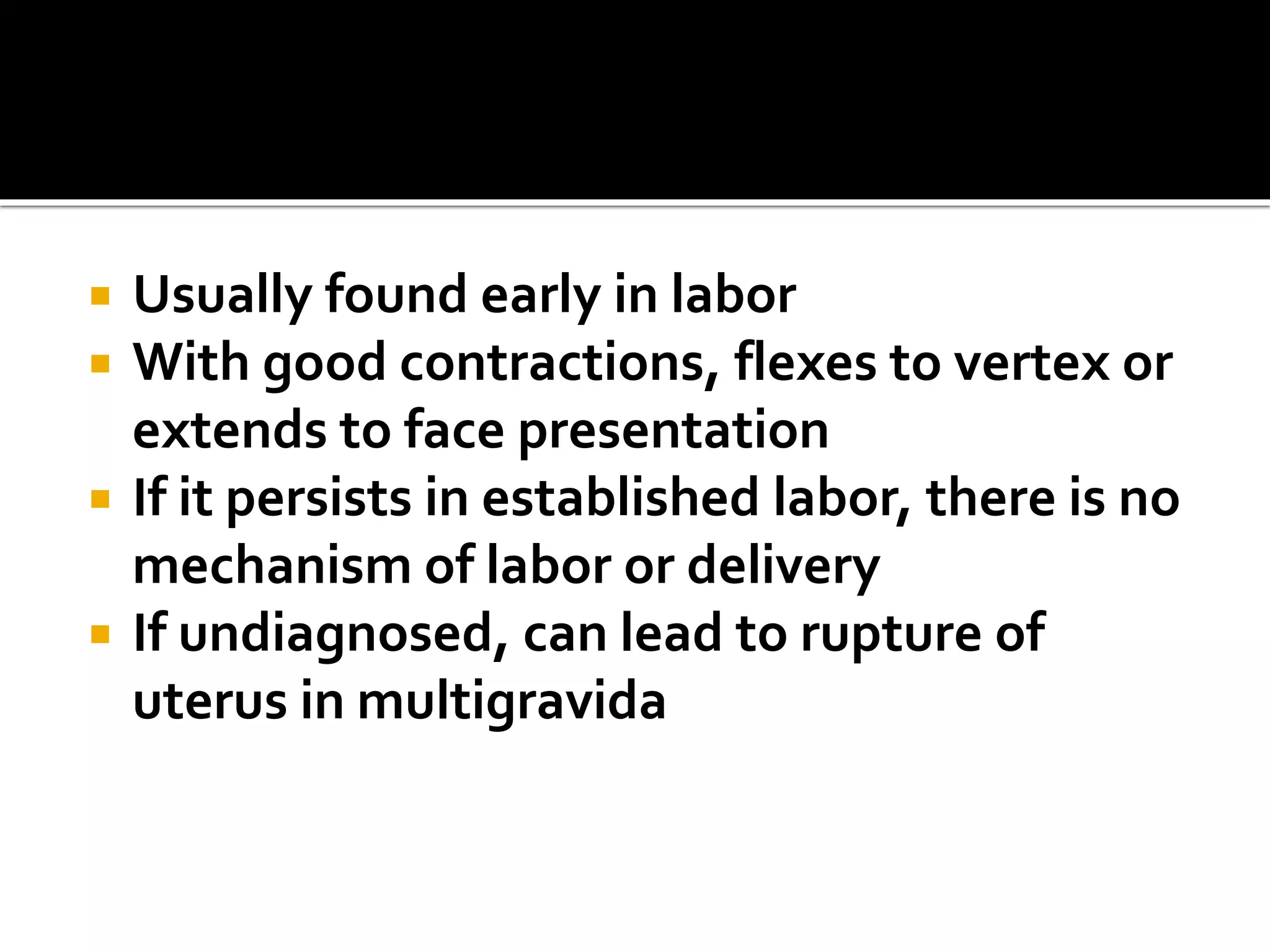  Usually found early in labor
 With good contractions, flexes to vertex or
extends to face presentation
 If it persists in established labor, there is no
mechanism of labor or delivery
 If undiagnosed, can lead to rupture of
uterus in multigravida
 