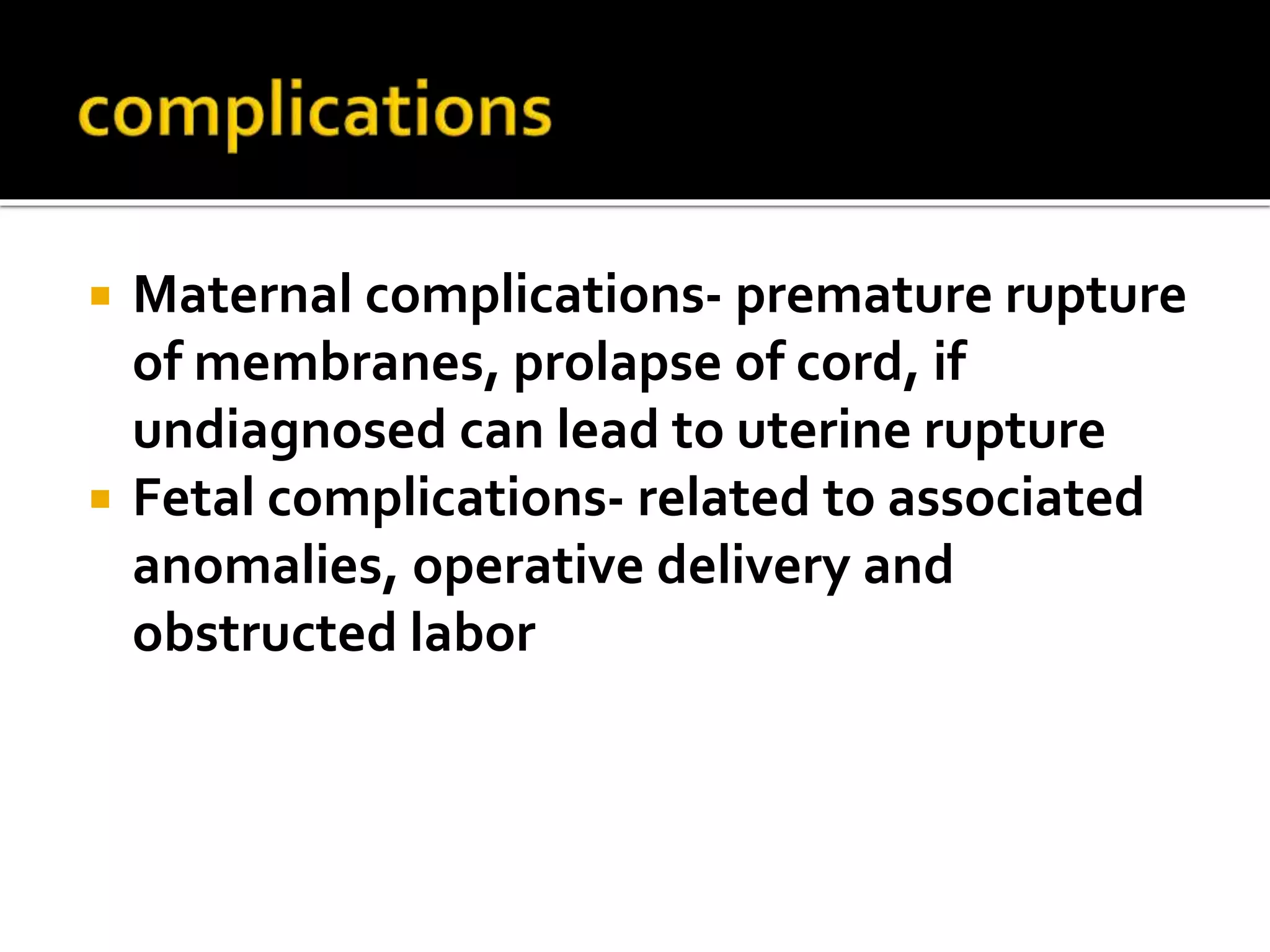  Maternal complications- premature rupture
of membranes, prolapse of cord, if
undiagnosed can lead to uterine rupture
 Fetal complications- related to associated
anomalies, operative delivery and
obstructed labor
 