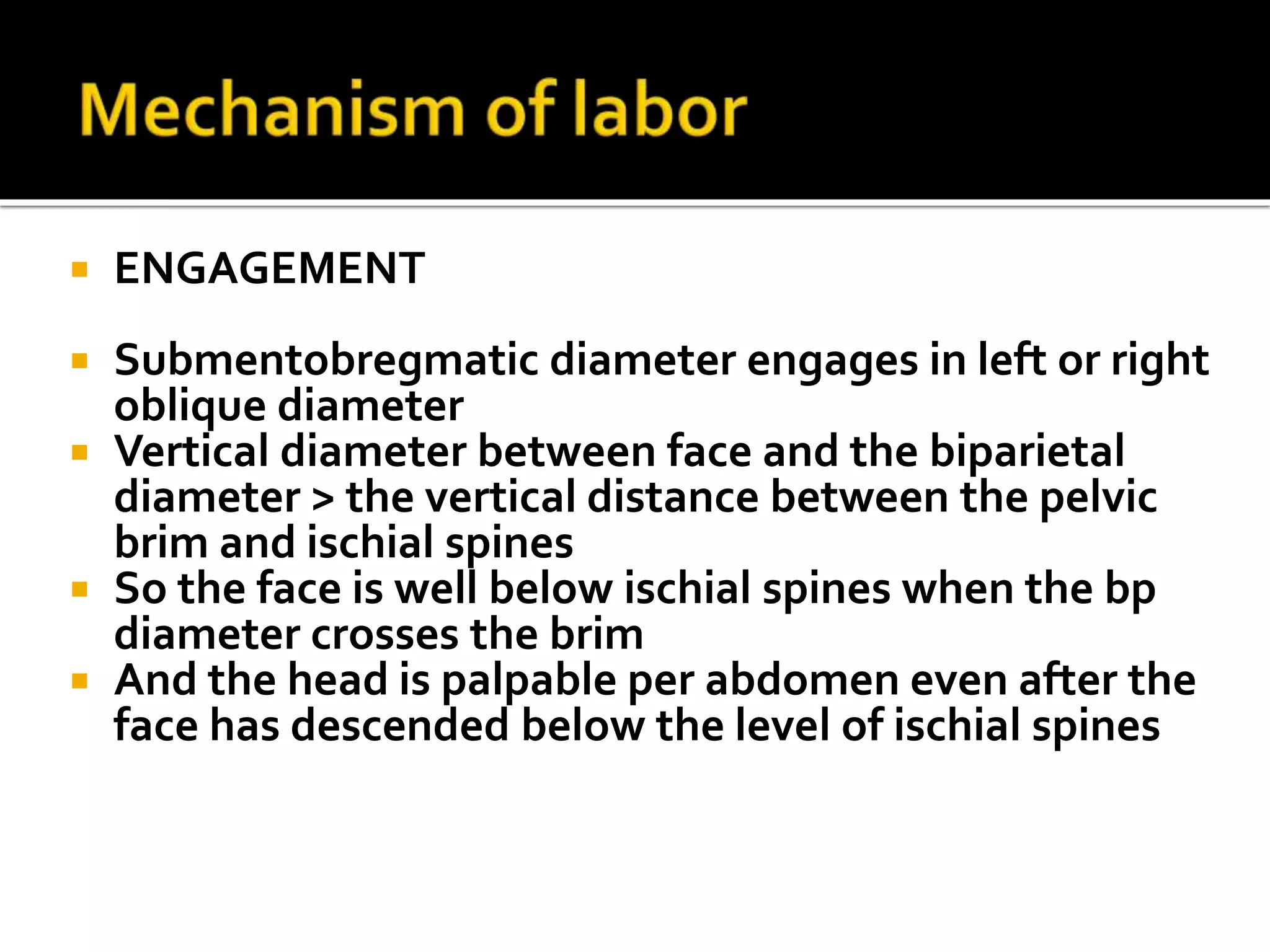  ENGAGEMENT
 Submentobregmatic diameter engages in left or right
oblique diameter
 Vertical diameter between face and the biparietal
diameter > the vertical distance between the pelvic
brim and ischial spines
 So the face is well below ischial spines when the bp
diameter crosses the brim
 And the head is palpable per abdomen even after the
face has descended below the level of ischial spines
 