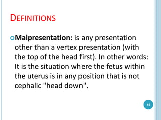 DEFINITIONS
Malpresentation: is any presentation
other than a vertex presentation (with
the top of the head first). In other words:
It is the situation where the fetus within
the uterus is in any position that is not
cephalic "head down".
15
 