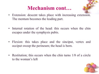 Mechanism cont…
• Extension: descent takes place with increasing extension.
The mentum becomes the leading part.
• Internal rotation of the head: this occurs when the chin
escapes under the symphysis pubis.
• Flexion: this takes place and the sinciput, vertex and
occiput sweep the perineum; the head is born.
• Restitution; this occurs when the chin turns 1/8 of a circle
to the woman’s left
#

 