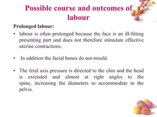 Possible course and outcomes of
labour
Prolonged labour:
• labour is often prolonged because the face is an ill-fitting
presenting part and does not therefore stimulate effective
uterine contractions.

•

In addition the facial bones do not mould.

• The fetal axis pressure is directed to the chin and the head
is extended and almost at right angles to the
spine, increasing the diameters to accommodate in the
pelvis.

#

 