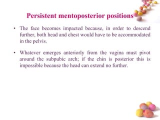 Persistent mentoposterior positions
• The face becomes impacted because, in order to descend
further, both head and chest would have to be accommodated
in the pelvis.
• Whatever emerges anteriorly from the vagina must pivot
around the subpubic arch; if the chin is posterior this is
impossible because the head can extend no further.

#

 