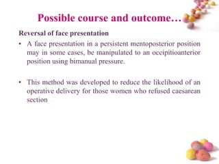 Possible course and outcome…
Reversal of face presentation
• A face presentation in a persistent mentoposterior position
may in some cases, be manipulated to an occipitioanterior
position using bimanual pressure.

• This method was developed to reduce the likelihood of an
operative delivery for those women who refused caesarean
section

#

 