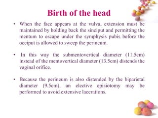 Birth of the head
• When the face appears at the vulva, extension must be
maintained by holding back the sinciput and permitting the
mentum to escape under the symphysis pubis before the
occiput is allowed to sweep the perineum.
•

In this way the submentovertical diameter (11.5cm)
instead of the mentovertical diameter (13.5cm) distends the
vaginal orifice.

• Because the perineum is also distended by the biparietal
diameter (9.5cm), an elective episiotomy may be
performed to avoid extensive lacerations.

#

 