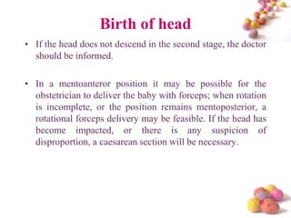 Birth of head
• If the head does not descend in the second stage, the doctor
should be informed.
• In a mentoanteror position it may be possible for the
obstetrician to deliver the baby with forceps; when rotation
is incomplete, or the position remains mentoposterior, a
rotational forceps delivery may be feasible. If the head has
become impacted, or there is any suspicion of
disproportion, a caesarean section will be necessary.

#

 