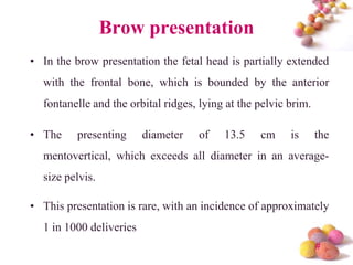 Brow presentation
• In the brow presentation the fetal head is partially extended

with the frontal bone, which is bounded by the anterior
fontanelle and the orbital ridges, lying at the pelvic brim.

• The

presenting

diameter

of

13.5

cm

is

the

mentovertical, which exceeds all diameter in an average-

size pelvis.
• This presentation is rare, with an incidence of approximately

1 in 1000 deliveries
#

 