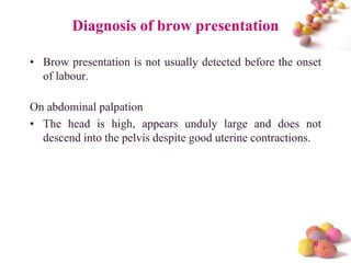 Diagnosis of brow presentation
• Brow presentation is not usually detected before the onset
of labour.
On abdominal palpation
• The head is high, appears unduly large and does not
descend into the pelvis despite good uterine contractions.

#

 