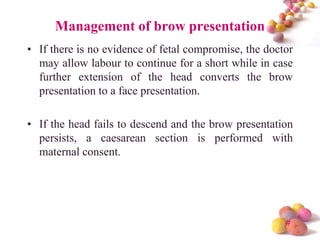 Management of brow presentation
• If there is no evidence of fetal compromise, the doctor
may allow labour to continue for a short while in case
further extension of the head converts the brow
presentation to a face presentation.
• If the head fails to descend and the brow presentation
persists, a caesarean section is performed with
maternal consent.

#

 
