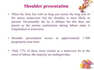 Shoulder presentation
• When the fetus lies with its long axis across the long axis of
the uterus (transverse lie) the shoulder is most likely to
present. Occasionally the lie is oblique but this does not
persist as the uterine contractions during labour make it
longitudinal or transverse.
• Shoulder presentation
pregnancies near term.
•

occurs

in

approximately

1:300

Only 17% of these cases remain as a transverse lie at the
onset of labour; the majority are multigravidae.

#

 