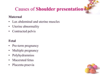 Causes of Shoulder presentation
Maternal
• Lax abdominal and uterine muscles
• Uterine abnormality
• Contracted pelvis
Fetal
• Pre-term pregnancy
• Multiple pregnancy
• Polyhydramnios
• Macerated fetus
• Placenta praevia
#

 