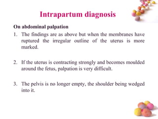 Intrapartum diagnosis
On abdominal palpation
1. The findings are as above but when the membranes have
ruptured the irregular outline of the uterus is more
marked.
2. If the uterus is contracting strongly and becomes moulded
around the fetus, palpation is very difficult.
3. The pelvis is no longer empty, the shoulder being wedged
into it.

#

 