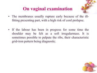 On vaginal examination
• The membranes usually rupture early because of the illfitting presenting part, with a high risk of cord prolapse.
• If the labour has been in progress for some time the
shoulder may be felt as a soft irregularmass. It is
sometimes possible to palpate the ribs, their characteristic
grid-iron pattern being diagnostic.

#

 