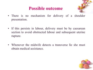 Possible outcome
• There is no mechanism for delivery of a shoulder
presentation.
• If this persists in labour, delivery must be by caesarean
section to avoid obstructed labour and subsequent uterine
rupture.
• Whenever the midwife detects a transverse lie she must
obtain medical assistance.

#

 