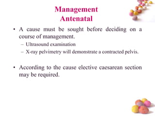 Management
Antenatal
• A cause must be sought before deciding on a
course of management.
– Ultrasound examination
– X-ray pelvimetry will demonstrate a contracted pelvis.

• According to the cause elective caesarean section
may be required.

#

 