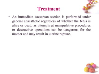 Treatment
• An immediate caesarean section is performed under
general anaesthetic regardless of whether the fetus is
alive or dead, as attempts at manipulative procedures
or destructive operations can be dangerous for the
mother and may result in uterine rupture.

#

 