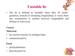 Unstable lie
• The lie is defined as unstable when after 36 weeks’
gestation, instead of remaining longitudinal, it varies from
one examination to another between longitudinal and
oblique or transverse.

Causes
Maternal
• lax uterine muscles in multigravidae
• contracted pelvis.
Fetal
• polyhydramnios
• placenta praevia.

#

 