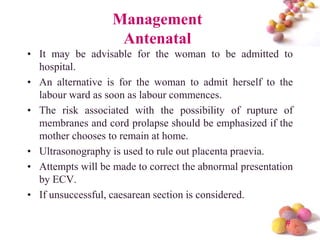 Management
Antenatal
• It may be advisable for the woman to be admitted to
hospital.
• An alternative is for the woman to admit herself to the
labour ward as soon as labour commences.
• The risk associated with the possibility of rupture of
membranes and cord prolapse should be emphasized if the
mother chooses to remain at home.
• Ultrasonography is used to rule out placenta praevia.
• Attempts will be made to correct the abnormal presentation
by ECV.
• If unsuccessful, caesarean section is considered.
#

 