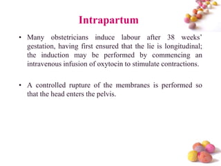 Intrapartum
• Many obstetricians induce labour after 38 weeks’
gestation, having first ensured that the lie is longitudinal;
the induction may be performed by commencing an
intravenous infusion of oxytocin to stimulate contractions.
• A controlled rupture of the membranes is performed so
that the head enters the pelvis.

#

 