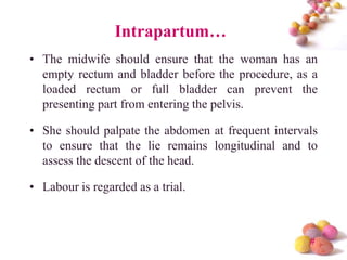 Intrapartum…
• The midwife should ensure that the woman has an
empty rectum and bladder before the procedure, as a
loaded rectum or full bladder can prevent the
presenting part from entering the pelvis.

• She should palpate the abdomen at frequent intervals
to ensure that the lie remains longitudinal and to
assess the descent of the head.
• Labour is regarded as a trial.

#

 
