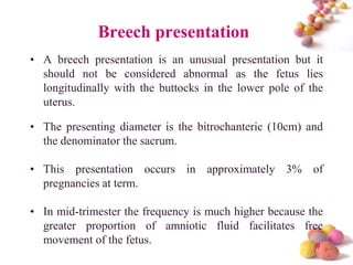 Breech presentation
• A breech presentation is an unusual presentation but it
should not be considered abnormal as the fetus lies
longitudinally with the buttocks in the lower pole of the
uterus.

• The presenting diameter is the bitrochanteric (10cm) and
the denominator the sacrum.
• This presentation occurs in approximately 3% of
pregnancies at term.
• In mid-trimester the frequency is much higher because the
greater proportion of amniotic fluid facilitates free
movement of the fetus.
#

 