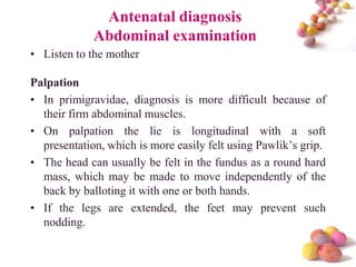 Antenatal diagnosis
Abdominal examination
• Listen to the mother

Palpation
• In primigravidae, diagnosis is more difficult because of
their firm abdominal muscles.
• On palpation the lie is longitudinal with a soft
presentation, which is more easily felt using Pawlik’s grip.
• The head can usually be felt in the fundus as a round hard
mass, which may be made to move independently of the
back by balloting it with one or both hands.
• If the legs are extended, the feet may prevent such
nodding.
#

 