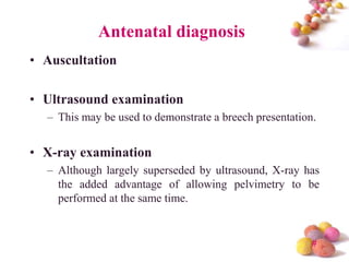 Antenatal diagnosis
• Auscultation
• Ultrasound examination
– This may be used to demonstrate a breech presentation.

• X-ray examination
– Although largely superseded by ultrasound, X-ray has
the added advantage of allowing pelvimetry to be
performed at the same time.

#

 