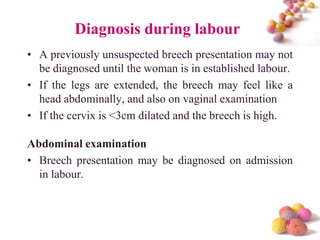 Diagnosis during labour
• A previously unsuspected breech presentation may not
be diagnosed until the woman is in established labour.
• If the legs are extended, the breech may feel like a
head abdominally, and also on vaginal examination
• If the cervix is <3cm dilated and the breech is high.
Abdominal examination
• Breech presentation may be diagnosed on admission
in labour.

#

 