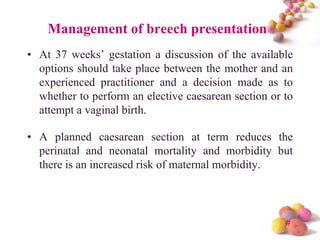 Management of breech presentation
• At 37 weeks’ gestation a discussion of the available
options should take place between the mother and an
experienced practitioner and a decision made as to
whether to perform an elective caesarean section or to
attempt a vaginal birth.
• A planned caesarean section at term reduces the
perinatal and neonatal mortality and morbidity but
there is an increased risk of maternal morbidity.

#

 