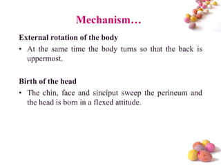 Mechanism…
External rotation of the body
• At the same time the body turns so that the back is
uppermost.

Birth of the head
• The chin, face and sinciput sweep the perineum and
the head is born in a flexed attitude.

#

 