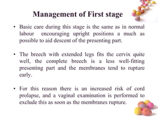 Management of First stage
• Basic care during this stage is the same as in normal
labour encouraging upright positions a much as
possible to aid descent of the presenting part.

• The breech with extended legs fits the cervix quite
well, the complete breech is a less well-fitting
presenting part and the membranes tend to rupture
early.
• For this reason there is an increased risk of cord
prolapse, and a vaginal examination is performed to
exclude this as soon as the membranes rupture.
#

 