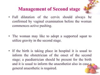 Management of Second stage
• Full dilatation of the cervix should always be
confirmed by vaginal examination before the woman
commences active pushing.

• The woman may like to adopt a supported squat to
utilize gravity in the second stage.
• If the birth is taking place in hospital it is usual to
inform the obstetrician of the onset of the second
stage; a paediatrician should be present for the birth
and it is usual to inform the anaesthetist also in case a
general anaesthetic is required.
#

 