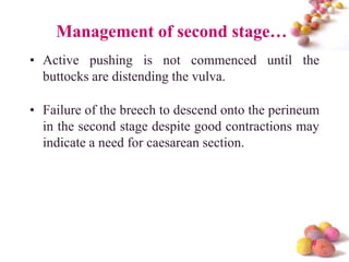 Management of second stage…
• Active pushing is not commenced until the
buttocks are distending the vulva.
• Failure of the breech to descend onto the perineum
in the second stage despite good contractions may
indicate a need for caesarean section.

#

 