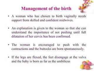 Management of the birth
• A woman who has chosen to birth vaginally needs
support from skilled and confident midwives.
• An explanation is given to the woman so that she can
understand the importance of not pushing until full
dilatation of her cervix has been confirmed.
• The woman is encouraged to push with the
contractions and the buttocks are born spontaneously.
• If the legs are flexed, the feet disengage at the vulva
and the baby is born as far as the umbilicus
#

 