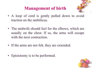 Management of birth
• A loop of cord is gently pulled down to avoid
traction on the umbilicus.
• The midwife should feel for the elbows, which are
usually on the chest. If so, the arms will escape
with the next contraction.

• If the arms are not felt, they are extended.
• Episiotomy is to be performed.
#

 